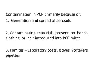 Contamination in PCR primarily because of: 
1.Generation and spread of aerosols 
2. Contaminating materials present on hands, clothing or hair introduced into PCR mixes 
3. Fomites – Laboratory coats, gloves, vortexers, pipettes  
