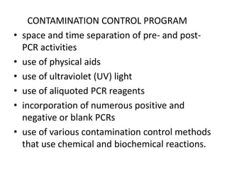 CONTAMINATION CONTROL PROGRAM 
•space and time separation of pre- and post- PCR activities 
•use of physical aids 
•use of ultraviolet (UV) light 
•use of aliquoted PCR reagents 
•incorporation of numerous positive and negative or blank PCRs 
•use of various contamination control methods that use chemical and biochemical reactions.  