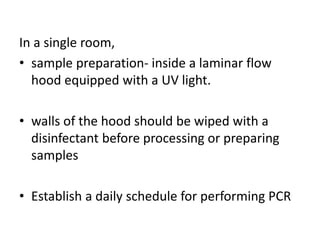 In a single room, 
•sample preparation- inside a laminar flow hood equipped with a UV light. 
•walls of the hood should be wiped with a disinfectant before processing or preparing samples 
•Establish a daily schedule for performing PCR  