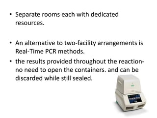 •Separate rooms each with dedicated resources. 
•An alternative to two-facility arrangements is Real-Time PCR methods. 
•the results provided throughout the reaction- no need to open the containers, and can be discarded while still sealed.  