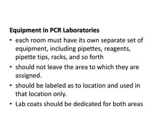 Equipment in PCR Laboratories 
•each room must have its own separate set of equipment, including pipettes, reagents, pipette tips, racks, and so forth 
•should not leave the area to which they are assigned. 
•should be labeled as to location and used in that location only. 
•Lab coats should be dedicated for both areas  