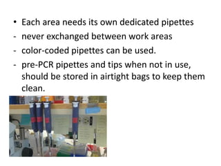 •Each area needs its own dedicated pipettes 
-never exchanged between work areas 
-color-coded pipettes can be used. 
-pre-PCR pipettes and tips when not in use, should be stored in airtight bags to keep them clean.  