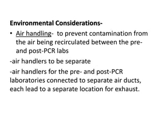 Environmental Considerations- 
•Air handling- to prevent contamination from the air being recirculated between the pre- and post-PCR labs 
-air handlers to be separate 
-air handlers for the pre- and post-PCR laboratories connected to separate air ducts, each lead to a separate location for exhaust. 
 