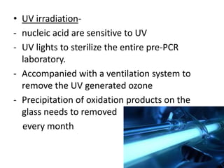 •UV irradiation- 
-nucleic acid are sensitive to UV 
-UV lights to sterilize the entire pre-PCR laboratory. 
-Accompanied with a ventilation system to remove the UV generated ozone 
-Precipitation of oxidation products on the glass needs to removed 
every month 
 