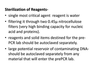 Sterilization of Reagents- 
•single most critical agent reagent is water 
•filtering it through two 0.45μ nitrocellulose filters (very high binding capacity for nucleic acid and proteins). 
•reagents and solid items destined for the pre- PCR lab should be autoclaved separately. 
•large potential reservoir of contaminating DNA- should be autoclaved separately from any material that will enter the prePCR lab.  