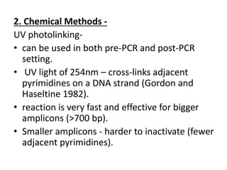 2. Chemical Methods - 
UV photolinking- 
•can be used in both pre-PCR and post-PCR setting. 
• UV light of 254nm – cross-links adjacent pyrimidines on a DNA strand (Gordon and Haseltine 1982). 
•reaction is very fast and effective for bigger amplicons (>700 bp). 
•Smaller amplicons - harder to inactivate (fewer adjacent pyrimidines).  