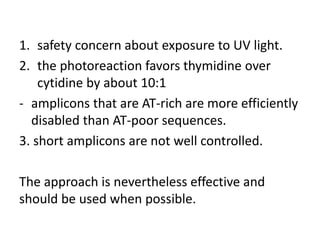 1.safety concern about exposure to UV light. 
2.the photoreaction favors thymidine over cytidine by about 10:1 
-amplicons that are AT-rich are more efficiently disabled than AT-poor sequences. 
3. short amplicons are not well controlled. 
The approach is nevertheless effective and should be used when possible.  