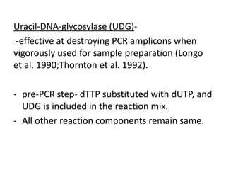 Uracil-DNA-glycosylase (UDG)- 
-effective at destroying PCR amplicons when vigorously used for sample preparation (Longo et al. 1990;Thornton et al. 1992). 
-pre-PCR step- dTTP substituted with dUTP, and UDG is included in the reaction mix. 
-All other reaction components remain same.  