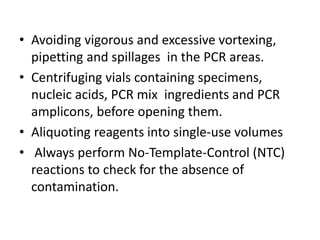 •Avoiding vigorous and excessive vortexing, pipetting and spillages in the PCR areas. 
•Centrifuging vials containing specimens, nucleic acids, PCR mix ingredients and PCR amplicons, before opening them. 
•Aliquoting reagents into single-use volumes 
• Always perform No-Template-Control (NTC) reactions to check for the absence of contamination.  