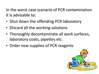 In the worst case scenario of PCR contamination it is advisable to: 
•Shut down the offending PCR laboratory 
•Discard all the working solutions 
•Thoroughly decontaminate all work surfaces, laboratory coats, pipettes etc. 
•Order new supplies of PCR reagents  