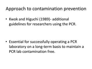 Approach to contamination prevention 
•Kwok and Higuchi (1989)- additional guidelines for researchers using the PCR. 
•Essential for successfully operating a PCR laboratory on a long-term basis to maintain a PCR lab contamination free. 
 