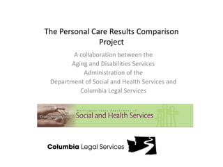 The Personal Care Results ComparisonProject A collaboration between the  Aging and Disabilities Services Administration of the  Department of Social and Health Services and  Columbia Legal Services 