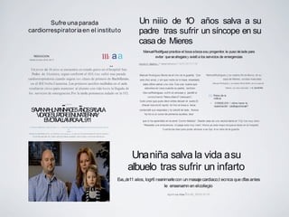 Sufre una parada
cardiorrespiratoriaen el instituto
REDACCION.
Martes,9 enero 2018, 08:17
1112 aa
··Un joven de 16 aiios se encuentra en estado grave en el hospital San
Pedro de Alcantara, segun confirrn6 el SES, tras sufrir una parada
cardiorrespiratoria cuando seguia sus clases de primero de Bachillerato,
en el IES Norba Caesarina. Los primeros auxilios recibidos en el aula
resultaron claves para mantener al alumno con vida hasta la llegada de
los servicios de emergencias.Por la tarde pemanecia sedado en la UCL
-anuncios
-SAVANNAH,UNANINADE5ANOSSALVALA
VIDADESUPADREENUNATIERNAY
EMOTIVALLAMADAAL911
by Marcelo Marchesi ·Estilo de Vida·Tags. diferenles sentimlento llamada de emerQencia,salva la vida de
su
padre
Discar en cl telefono el 911, es referirse a emc:rgcncias.y cs que eso foe precisamente Io que le ocurri6 a
Savannah una niia: de 5 aiios salva la vida de su padre cuando marco estemimerotelefonico.
Manuel Rodriguez Muniz es el niiio de la guarda. Con
solo diez anos, y sin que nadie se lo haya enseiiado,
sabe c6mo salvar una vida. Fue una suene que
estuviera en casa cuando su padre, tambien
ManuelRodriguez, sufri6 un sincope y perdi6 el
conocimiento."Manu,Manu? memuero",
fuelo unico que pudo decir antes decaer al suelo.El
chaval reaccion6 rapido: le hizo el boca a boca,
comprob6 que respiraba y le coloc6 de lado. Nunca
ha ido a un curso de primeros auxilios, dice
que lo ha aprendido en la serie 'Centro Medico". Desde casa de una vecina llama al 112y fue muy claro:
"Necesito una ambulancia, mi papa esta muy malo".Ahora ya esta mejor,recuperandose en el hospital.
Cuenta los dias para poder abrazar a su hijo. A su nino de la guarda.
Un niiio de 1O años salva a su
padre tras sufrir un síncope en su
casade Mieres
ManuelRodrfguezpractice el boca abocaasu progenitor, le puso delade para
evitar queseahogaray avis6 a los servicios de emergencias
Carmen M._Basteiro_ I 1lieres DelCamino I 26.03.2017117:50
ManuelRodriguez y su madre,Olivia Muniz, en su
casa de Mieres, condos mascotas.
Manuel Rodriguez y su madre,Olivia Mufiiz, en su cssa de
Mieres, con dos mascotas. J. R. SILVEIRA
[Q] Fotos de la
noticia
•  CONSEJOS 1 c6mo hacer la
reanimaci6n cardiopulmonar?
Unaniña salva la vida asu
albuelo tras sufrir un infarto
Eva.,.,de11 aiios, logr6 r,eanimarlecon unmasajecardiaco,t·ecnica que dfas antes
le ensenarnn en elcollegio
Ag:e'll cia.Atlas I16.06_2016110:10
 