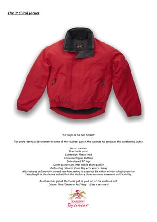The ‘P.C’ Red Jacket




                                              “As tough as the man himself”

   Two years testing & development by some of the toughest guys in the business has produced this outstanding jacket.

                                                     Water resistant
                                                     Breathable outer
                                                 Lightweight fleece lined
                                                Embossed Popper Buttons
                                                   Embroidered ‘PC’ logo
                                       Outer pockets and inner mobile phone pocket
                                    Contrasting coloured storm flap with Velcro closing
          Also features an Innovative curved rear hem, making it a perfect fit with or without a body protector
             Extra length in the sleeves and width in the shoulders allows maximum movement and flexibility.

                         An all weather jacket that looks just as good out of the saddle as in it.
                                 Colours: Navy/Cream or Red/Navy: Sizes xxxs to xxl
 