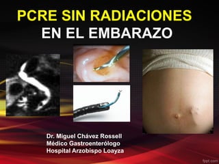 PCRE SIN RADIACIONES 
EN EL EMBARAZO 
Dr. Miguel Chávez Rossell 
Médico Gastroenterólogo 
Hospital Arzobispo Loayza 
 