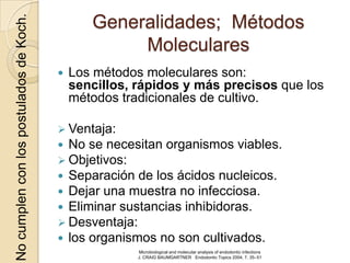 No cumplen con los postulados de Koch.          Generalidades; Métodos
                                                     Moleculares
                                            Los métodos moleculares son:
                                             sencillos, rápidos y más precisos que los
                                             métodos tradicionales de cultivo.

                                          Ventaja:
                                          No se necesitan organismos viables.
                                          Objetivos:
                                          Separación de los ácidos nucleicos.
                                          Dejar una muestra no infecciosa.
                                          Eliminar sustancias inhibidoras.
                                          Desventaja:
                                          los organismos no son cultivados.
                                                        Microbiological and molecular analysis of endodontic infections
                                                        J. CRAIG BAUMGARTNER Endodontic Topics 2004, 7, 35–51
 