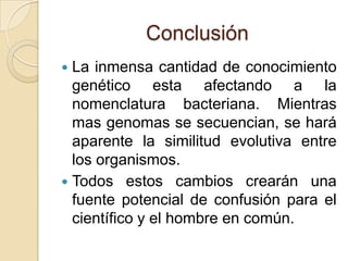 Conclusión
 La inmensa cantidad de conocimiento
  genético esta afectando a la
  nomenclatura bacteriana. Mientras
  mas genomas se secuencian, se hará
  aparente la similitud evolutiva entre
  los organismos.
 Todos estos cambios crearán una
  fuente potencial de confusión para el
  científico y el hombre en común.
 