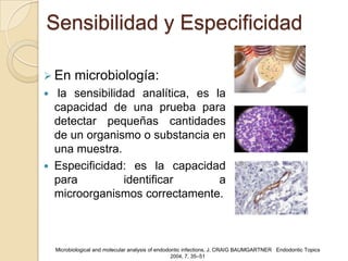 Sensibilidad y Especificidad

 En       microbiología:
    la sensibilidad analítica, es la
    capacidad de una prueba para
    detectar pequeñas cantidades
    de un organismo o substancia en
    una muestra.
   Especificidad: es la capacidad
    para          identificar       a
    microorganismos correctamente.



    Microbiological and molecular analysis of endodontic infections, J. CRAIG BAUMGARTNER Endodontic Topics
                                                    2004, 7, 35–51
 