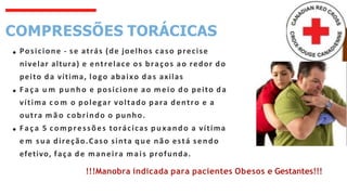 COMPRESSÕES TORÁCICAS
Posicione - se atrás (de joelhos caso precise
nivelar altura) e entrelace os braços ao redor do
peito da vítima, logo abaixo das axilas
Faça u m punho e posicione ao meio do peito da
vítima c o m o polegar voltado para dentro e a
outra m ã o cobrindo o punho.
Faça 5 compressões torácicas puxando a vítima
e m sua direção.Caso sinta que não está sendo
efetivo, faça de maneira mais profunda.
!!!Manobra indicada para pacientes Obesos e Gestantes!!!
 