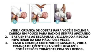 1. VIRE A CRIANÇA DE COSTAS PARA VOCÊ E INCLINE A
CABEÇA UM POUCO PARA BAIXO E SEMPRE APOIANDO
2. BATA ENTRE AS ESCÁPULAS UTILIZANDO A REGIÃO
HIPOTENAR DA SUA MÃO, POR 5 VEZES.
3. CASO A CRIANÇA CONTINUE ENGASGADA , VIRE A
CRIANÇA DE FRENTE PRA VOCÊ E REALIZE 5
COMPRESSÔES TORÁCICAS COM OS 2 DEDOS .
 