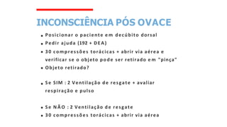 INCONSCIÊNCIA PÓS OVACE
Posicionar o paciente e m decúbito dorsal
Pedir ajuda (192 + DEA)
30 compressões torácicas + abrir via aérea e
verificar se o objeto pode ser retirado e m "pinça"
Objeto retirado?
Se SIM : 2 Ventilação de resgate + avaliar
respiração e pulso
Se N Ã O : 2 Ventilação de resgate
30 compressões torácicas + abrir via aérea
 