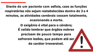 Diante de um paciente com asfixia, caso as funções
respiratórias não sejam restabelecidas dentro de 3 a 4
minutos, as atividades cerebrais cessam totalmente,
ocasionando a morte.
O oxigênio é vital para o cérebro;
É valido lembrar que órgãos nobres
precisam de pouco tempo para
sofrerem lesões, que podem até ser
de caráter irreversível.
 