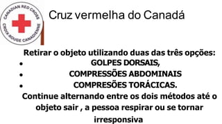 Retirar o objeto utilizando duas das três opções:
GOLPES DORSAIS,
COMPRESSÕES ABDOMINAIS
COMPRESÕES TORÁCICAS.
Continue alternando entre os dois métodos até o
objeto sair , a pessoa respirar ou se tornar
irresponsiva
Cruz vermelha do Canadá
 