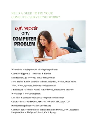 NEED A GEEK TO FIX YOUR 
COMPUTER/SERVER/NETWORK? 
We are here to help you with all computer problems: 
Computer Support & IT Business & Service 
Data recovery, pc recovery, lost & damaged files 
Slow internet & slow computer in Fort Lauderdale, Weston, Boca Raton 
Virus, Worm, Spyware, Malware service removal 
Smart House Systems in Miami, Ft Lauderdale, Boca Raton, Broward 
Web design & web development 
Lost Files & computer recovery & computer service center 
Call: 954-934-5342 BROWARD / 561-235-2394 BOCA RATON 
Blue screen repair/service, hard drive failure 
Computer Service for Business and residential in Broward, Fort Lauderdale, 
Pompano Beach, Hollywood Beach, Coral Springs 
 