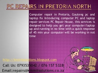 Computer repair in Pretoria, Gauteng pc and
                laptop fix Introducing computer PC and laptop
                repair services PC Repair House, this services is
                designed to help you get your computer/laptop
                up and running in no time with a quick response
                of 45 min your computer will be working in not
                time




http://kmmitsolutions.blogspot.com
Call Us: 0793535042 / 076 157 5328
Email:repairs@kmmitsolutions.co.za
 