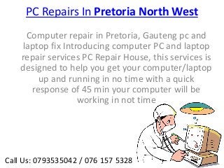 PC Repairs In Pretoria North West
     Computer repair in Pretoria, Gauteng pc and
    laptop fix Introducing computer PC and laptop
    repair services PC Repair House, this services is
    designed to help you get your computer/laptop
        up and running in no time with a quick
      response of 45 min your computer will be
                   working in not time




Call Us: 0793535042 / 076 157 5328
 