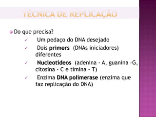  Do   que precisa?
            Um pedaço do DNA desejado
            Dois primers (DNAs iniciadores)
            diferentes
            Nucleotídeos (adenina - A, guanina –G,
            citosina - C e timina - T)
            Enzima DNA polimerase (enzima que
            faz replicação do DNA)
 