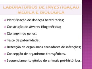  Identificação   de doenças hereditárias;

 Construção   de árvores filogenéticas;

 Clonagem    de genes;

 Teste   de paternidade;

 Detecção   de organismos causadores de infecções;

 Concepção    de organismos transgênicos.

 Sequenciamento     gênico de animais pré-históricos;
 