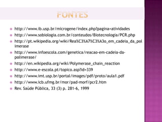    http://www.ib.usp.br/microgene/index.php?pagina=atividades
   http://www.sobiologia.com.br/conteudos/Biotecnologia/PCR.php
   http://pt.wikipedia.org/wiki/Rea%C3%A7%C3%A3o_em_cadeia_da_pol
    imerase
   http://www.infoescola.com/genetica/reacao-em-cadeia-da-
    polimerase/
   http://en.wikipedia.org/wiki/Polymerase_chain_reaction
   http://www.e-escola.pt/topico.asp?id=339
   http://www.imt.usp.br/portal/images/pdf/proto/aula1.pdf
   http://www.icb.ufmg.br/mor/pad-morf/pcr2.htm
   Rev. Saúde Pública, 33 (3) p. 281-6, 1999
 