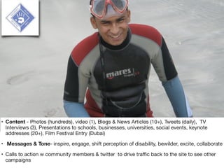 • Content - Photos (hundreds), video (1), Blogs & News Articles (10+), Tweets (daily), TV
Interviews (3), Presentations to schools, businesses, universities, social events, keynote
addresses (20+), Film Festival Entry (Dubai)

• Messages & Tone- inspire, engage, shift perception of disability, bewilder, excite, collaborate

• Calls to action w community members & twitter to drive traﬃc back to the site to see other
campaigns
 