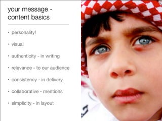 your message -
content basics
• personality!

• visual

• authenticity - in writing

• relevance - to our audience 

• consistency - in delivery

• collaborative - mentions

• simplicity - in layout
 