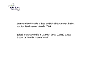 Somos miembros de la Red de PulseNet América Latina
y el Caribe desde el año de 2004.
Existe interacción entre Latinoamérica cuando existen
brotes de interés internacional.
 