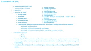 7 Confidential
• Location Information (Home Zone)
• Subscriber Dynamic Category
• Date of Birth
• Subscriber Plan Details
• Services allowed
• QoS allowed
• Applicable period
• Service not allowed
• Priority of service)
• Credit/Threshold Limits (against each allowed services ; if any credit of monetary present , then the details like
• threshold to keep service active
• threshold to keep service -throttled (with QoS attribute)
• threshold to keep service restricted (with QoS applicable) to wall garden services);
• Thresholds can be again
• Daily
• Monthly
• Subscriber Specific Policies (subscriber specific policies against specific service ; specific time slots in terms of blocking,
restricted usage etc; Also thresholds setting and alert /actions against subscriber own defined credit limit as well as usage limit
to be available*)
• It should also allow define plans with two thresholds together in terms of daily as well as monthly ;Say 100 MB daily and 1 GB
monthly.
• Customer Account ID
• Customer Account Type
• Subscription ID
• Subscription MSISDN
• Subscription IMSI number
• Subscriber IMEI number
• Subscription Status
• Subscriber Maximum allowable QoS (master QoS for
subscriber )
• Subscription Active Date
• Subscription Inactive Date
• Subscriber Category
Subscriber Profile (SPR)
 