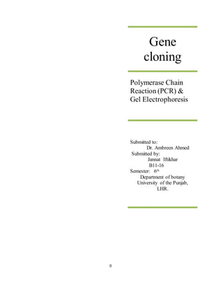 0
Gene
cloning
Polymerase Chain
Reaction (PCR) &
Gel Electrophoresis
Submitted to:
Dr. Ambreen Ahmed
Submitted by:
Jannat Iftikhar
B11-16
Semester: 6th
Department of botany
University of the Punjab,
LHR.
 