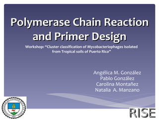 Polymerase Chain Reaction
    and Primer Design
  Workshop: “Cluster classification of Mycobacteriophages Isolated
                from Tropical soils of Puerto Rico”




                                        Angélica M. González
                                          Pablo González
                                         Carolina Montañez
                                        Natalia A. Manzano
 