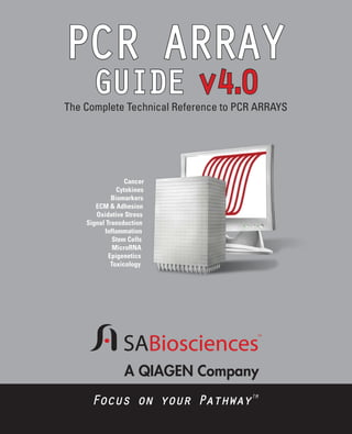 PCR ARRAY
.
GUIDE v4 0

The Complete Technical Reference to PCR ARRAYS

Cancer
Cytokines
Biomarkers
ECM & Adhesion
Oxidative Stress
Signal Transduction
Inflammation
Stem Cells
MicroRNA
Epigenetics
Toxicology

NEW 100 Selected Peer-reviewed Publications

A QIAGEN Company
Focus on your PathwayTM

 