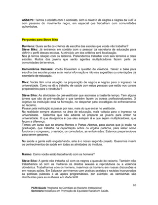 PCRI-Saúde Programa de Combate ao Racismo Institucional
Seminário Iniciativas em Promoção da Equidade Racial em Saúde.
10
ASSEPE: Temos o contato com o sindicato, com o coletivo de negros e negras da CUT e
com pessoas do movimento negro, em especial que trabalham com comunidades
quilombolas.
Perguntas para Steve Biko
Damiana: Quais serão os critérios de escolha das escolas que vocês vão trabalhar?
Steve Biko: Já entramos em contato com o pessoal da secretaria de educação para
definir o perfil dessas escolas. A princípio um dos critérios será localização.
Nós já temos relação com os terreiros. Pretendemos trabalhar com seis terreiros e doze
escolas. Muitos dos jovens que serão agentes multiplicadores fazem parte de
comunidades de terreiros.
Comentários Damiana: Vocês trouxeram a questão da violência. Talvez a base para
escolha das escolas possa estar nesta informação e não nas sugestões ou orientações da
secretaria de educação.
Diva: Vocês têm uma atuação na preparação de negros e negras para o ingresso na
universidade. Como se dá o trabalho de saúde com estas pessoas que estão nos cursos
preparatórios para o vestibular?
Steve Biko: As atividades do pré-vestibular que acontece a bastante tempo. Tem alguns
jovens que são do pré-vestibular e que também fazem os cursos profissionalizantes. O
objetivo da instituição está na formação, no despertar para estratégias de enfrentamento
ao racismo.
Passar pela instituição é passar por isso, mais do que entrar no vestibular.
Na realidade sempre atuamos na área de educação, mais voltada para o ingresso na
universidade. Sabemos que não adianta só preparar os jovens para entrar na
universidade. O que desejamos é que eles estejam lá e que sejam multiplicadores, que
façam a diferença.
Temos um curso que se chama Mentes e Portas Abertas, para alunos que já estão na
graduação, que trabalha na capacitação sobre os órgãos públicos, para saber como
funciona o congresso, o senado, os consulados, as embaixadas. Estamos preparando-os
para serem gestores.
Na saúde a gente está engatinhando, este é o nosso segundo projeto. Queremos inserir
os conhecimentos de saúde em todas as atividades do Instituto.
Marmo: Como vocês estão trabalhando com os homens?
Steve Biko: A gente não trabalha só com os negros a questão do racismo. Também não
trabalhamos só com as mulheres os direitos sexuais e reprodutivos ou a violência
doméstica. Trabalhamos com os homens, inserimos os homens em nossas discussões e
em nossas ações. Em Salvador convivemos com praticas sexistas e racistas incorporadas
às políticas publicas e às ações programáticas, por exemplo, as camisinhas são
distribuídas para as mulheres em idade fértil.
 