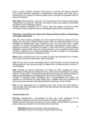 PCRI-Saúde Programa de Combate ao Racismo Institucional
Seminário Iniciativas em Promoção da Equidade Racial em Saúde.
11
Como o projeto pretende incorporar estes jovens no universo das políticas publicas?
Como vocês pretendem apresentar as experiências deste projeto como base para a
construção de um modelo de políticas publicas para a promoção da equidade racial em
saúde em Salvador?
Steve Biko: Nós pensamos gente em criar mecanismos para incorporar esses jovens
multiplicadores nas ações da secretaria municipal de saúde, como agentes comunitários
de saúde ou outra modalidade possível.
Também estamos dialogando com a Fiocruz, eles têm projetos na área de saúde
comunitária e outros e pediram para que indicássemos estes jovens multiplicadores.
Perguntas e comentários para todos os/as representantes de todas as organizações
com projeto selecionado
Luís: Dos vários projetos apontados aqui, todos estavam falando do espaço em que o
Estado não entra, que o Estado é/está ausente. Acho que poderíamos pensar em uma
estratégia de enfrentamento disso. Poderíamos criar, em cada local onde o projeto
acontece, um comitê de acompanhamento, garantindo a participação de vários atores –
gestores do município, conselheiros de saúde e outros. Acho que se a gente conseguir
estabelecer estes comitês locais de acompanhamento, com as pessoas chaves como
membros, poderemos dar um salto de qualidade nas ações do projeto e nas estratégias
de enfrentamento do racismo e de defesa do SUS.
Elaine: Não é possível pensar em um projeto de saúde sem articulação com o Estado,
com o SUS. É importante abrir portas, fazer articulações.
Luis: Por isso que eu insisto na instalação de um comitê consultivo, ou uma comissão de
acompanhamento, algo que pode ajudar no diálogo entre os diversos atores e setores. É
uma estratégia.
Alba: Combate ao racismo institucional, em defesa do SUS, qualidade de vida e
integralidade e efetivação dos Direitos Humanos, devem estar nas diretrizes dos projetos,
deve ser a nossa meta. Transversalizar esta idéia de promoção dos direitos humanos, a
idéia de indissociabilidade e interdependência dos direitos humanos é necessário.
Também é importante definir estratégias para a sustentabilidade das ações, isto
pensando no envolvimento do poder público local. Trabalhar pelo SUS, contaminar as
pessoas para que assumam esta responsabilidade (contaminar no bom sentido).
Diva: Eu fico preocupada com os projetos muito locais. Temos que estar atentos a
movimentação macro da política de saúde. Além disso também fico preocupada com esta
visão curativa do SUS.
Conversa solta, livre
Koinonia: Agradecemos a oportunidade de estar aqui, nossa expectativa foi de
compartilhar e deixamos como um voto de carinho um boletim sobre quilombos.
Gostaria de pedir desculpas pelo nervoso na hora de fazer a apresentação. E convidar a
todos e todas para entrarem no site do observatório quilombola
 