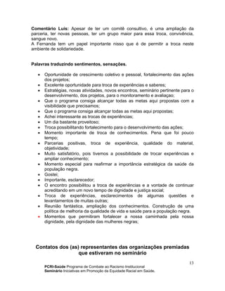 PCRI-Saúde Programa de Combate ao Racismo Institucional
Seminário Iniciativas em Promoção da Equidade Racial em Saúde.
13
Comentário Luís: Apesar de ter um comitê consultivo, é uma ampliação da
parceria, ter novas pessoas, ter um grupo maior para essa troca, convivência,
sangue novo.
A Fernanda tem um papel importante nisso que é de permitir a troca neste
ambiente de solidariedade.
Palavras traduzindo sentimentos, sensações.
• Oportunidade de crescimento coletivo e pessoal, fortalecimento das ações
dos projetos;
• Excelente oportunidade para troca de experiências e saberes;
• Estratégias, novas atividades, novos encontros, seminário pertinente para o
desenvolvimento, dos projetos, para o monitoramento e avaliaçao;
• Que o programa consiga alcançar todas as metas aqui propostas com a
visibilidade que precisamos;
• Que o programa consiga alcançar todas as metas aqui propostas;
• Achei interessante as trocas de experiências;
• Um dia bastante proveitoso;
• Troca possibilitando fortalecimento para o desenvolvimento das ações;
• Momento importante de troca de conhecimentos. Pena que foi pouco
tempo;
• Parcerias positivas, troca de experiência, qualidade do material,
objetividade;
• Muito satisfatório, pois tivemos a possibilidade de trocar experiências e
ampliar conhecimento;
• Momento especial para reafirmar a importância estratégica da saúde da
população negra.
• Gostei;
• Importante, esclarecedor;
• O encontro possibilitou a troca de experiências e a vontade de continuar
acreditando em um novo tempo de dignidade e justiça social;
• Troca de experiências, esclarecimentos de algumas questões e
levantamentos de muitas outras;
• Reunião fantástica, ampliação dos conhecimentos. Construção de uma
política de melhoria da qualidade de vida e saúde para a população negra.
• Momentos que permitiram fortalecer a nossa caminhada pela nossa
dignidade, pela dignidade das mulheres negras;
Contatos dos (as) representantes das organizações premiadas
que estiveram no seminário
 