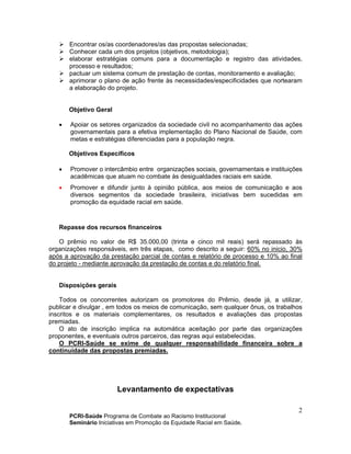 PCRI-Saúde Programa de Combate ao Racismo Institucional
Seminário Iniciativas em Promoção da Equidade Racial em Saúde.
2
Encontrar os/as coordenadores/as das propostas selecionadas;
Conhecer cada um dos projetos (objetivos, metodologia);
elaborar estratégias comuns para a documentação e registro das atividades,
processo e resultados;
pactuar um sistema comum de prestação de contas, monitoramento e avaliação;
aprimorar o plano de ação frente às necessidades/especificidades que nortearam
a elaboração do projeto.
Objetivo Geral
• Apoiar os setores organizados da sociedade civil no acompanhamento das ações
governamentais para a efetiva implementação do Plano Nacional de Saúde, com
metas e estratégias diferenciadas para a população negra.
Objetivos Específicos
• Promover o intercâmbio entre organizações sociais, governamentais e instituições
acadêmicas que atuam no combate às desigualdades raciais em saúde.
• Promover e difundir junto à opinião pública, aos meios de comunicação e aos
diversos segmentos da sociedade brasileira, iniciativas bem sucedidas em
promoção da equidade racial em saúde.
Repasse dos recursos financeiros
O prêmio no valor de R$ 35.000,00 (trinta e cinco mil reais) será repassado às
organizações responsáveis, em três etapas, como descrito a seguir: 60% no inicio, 30%
após a aprovação da prestação parcial de contas e relatório de processo e 10% ao final
do projeto - mediante aprovação da prestação de contas e do relatório final.
Disposições gerais
Todos os concorrentes autorizam os promotores do Prêmio, desde já, a utilizar,
publicar e divulgar , em todos os meios de comunicação, sem qualquer ônus, os trabalhos
inscritos e os materiais complementares, os resultados e avaliações das propostas
premiadas.
O ato de inscrição implica na automática aceitação por parte das organizações
proponentes, e eventuais outros parceiros, das regras aqui estabelecidas.
O PCRI-Saúde se exime de qualquer responsabilidade financeira sobre a
continuidade das propostas premiadas.
Levantamento de expectativas
 