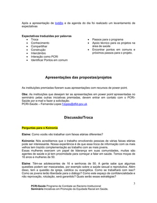 PCRI-Saúde Programa de Combate ao Racismo Institucional
Seminário Iniciativas em Promoção da Equidade Racial em Saúde.
3
Após a apresentação de tod@s e da agenda do dia foi realizado um levantamento de
expectativas
Expectativas traduzidas por palavras
• Troca
• Conhecimento
• Compartilhar
• Construção
• Intercâmbio
• Interação como PCRI
• Identificar Pontos em comum
• Passos para o programa
• Apoio técnico para os projetos na
área de saúde
• Encontrar pontos em comuns e
próximos passos para o projeto.
Apresentações das propostas/projetos
As instituições premiadas fizeram suas apresentações com recursos de power point.
Obs: As instituições que desejam ter as apresentações em power point apresentadas no
seminário pelas outras iniciativas premiadas, devem entrar em contato com o PCRI-
Saúde por e-mail e fazer a solicitação.
PCRI-Saúde – Fernanda Lopes f-lopes@dfid.gov.uk
Discussão/Troca
Perguntas para o Koinonia
Elaine: Como vocês vão trabalhar com faixas etárias diferentes?
Koinonia: Nós acreditamos que o trabalho envolvendo pessoas de várias faixas etárias
pode ser interessante. Nossa experiência é de que essa troca de informação com os mais
velhos tem trazido complementação ao trabalho com as mais jovens.
Essas mulheres exercem um papel de liderança em suas comunidades, muitas são
agentes de saúde e já tem proximidade para começar a falar em saúde. Temos moças de
16 anos e mulheres de 50.
Elaine: Têm-se adolescentes de 16 e senhoras de 50. A gente sabe que algumas
questões podem ser mascaradas, por exemplo sobre a saúde sexual e reprodutiva. Além
disso, tem a questão da igreja, católica ou evangélica. Como se trabalhará com isso?
Como as jovens terão liberdade para o diálogo? Como este espaço de confidencialidade e
não reprovação, rotulação, será garantido? Quais serão essas estratégias?
 