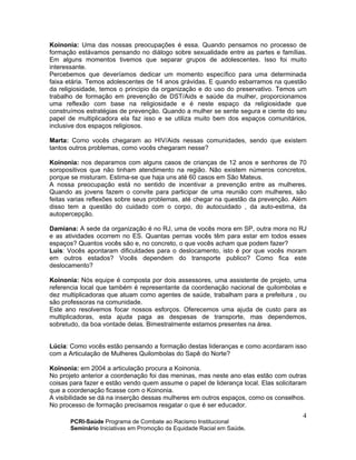 PCRI-Saúde Programa de Combate ao Racismo Institucional
Seminário Iniciativas em Promoção da Equidade Racial em Saúde.
4
Koinonia: Uma das nossas preocupações é essa. Quando pensamos no processo de
formação estávamos pensando no diálogo sobre sexualidade entre as partes e famílias.
Em alguns momentos tivemos que separar grupos de adolescentes. Isso foi muito
interessante.
Percebemos que deveríamos dedicar um momento específico para uma determinada
faixa etária. Temos adolescentes de 14 anos grávidas. E quando esbarramos na questão
da religiosidade, temos o principio da organização e do uso do preservativo. Temos um
trabalho de formação em prevenção de DST/Aids e saúde da mulher, proporcionamos
uma reflexão com base na religiosidade e é neste espaço da religiosidade que
construímos estratégias de prevenção. Quando a mulher se sente segura e ciente do seu
papel de multiplicadora ela faz isso e se utiliza muito bem dos espaços comunitários,
inclusive dos espaços religiosos.
Marta: Como vocês chegaram ao HIV/Aids nessas comunidades, sendo que existem
tantos outros problemas, como vocês chegaram nesse?
Koinonia: nos deparamos com alguns casos de crianças de 12 anos e senhores de 70
soropositivos que não tinham atendimento na região. Não existem números concretos,
porque se misturam. Estima-se que haja uns até 60 casos em São Mateus.
A nossa preocupação está no sentido de incentivar a prevenção entre as mulheres.
Quando as jovens fazem o convite para participar de uma reunião com mulheres, são
feitas varias reflexões sobre seus problemas, até chegar na questão da prevenção. Além
disso tem a questão do cuidado com o corpo, do autocuidado , da auto-estima, da
autopercepção.
Damiana: A sede da organização é no RJ, uma de vocês mora em SP, outra mora no RJ
e as atividades ocorrem no ES. Quantas pernas vocês têm para estar em todos esses
espaços? Quantos vocês são e, no concreto, o que vocês acham que podem fazer?
Luis: Vocês apontaram dificuldades para o deslocamento, isto é por que vocês moram
em outros estados? Vocês dependem do transporte publico? Como fica este
deslocamento?
Koinonia: Nós equipe é composta por dois assessores, uma assistente de projeto, uma
referencia local que também é representante da coordenação nacional de quilombolas e
dez multiplicadoras que atuam como agentes de saúde, trabalham para a prefeitura , ou
são professoras na comunidade.
Este ano resolvemos focar nossos esforços. Oferecemos uma ajuda de custo para as
multiplicadoras, esta ajuda paga as despesas de transporte, mas dependemos,
sobretudo, da boa vontade delas. Bimestralmente estamos presentes na área.
Lúcia: Como vocês estão pensando a formação destas lideranças e como acordaram isso
com a Articulação de Mulheres Quilombolas do Sapê do Norte?
Koinonia: em 2004 a articulação procura a Koinonia.
No projeto anterior a coordenação foi das meninas, mas neste ano elas estão com outras
coisas para fazer e estão vendo quem assume o papel de liderança local. Elas solicitaram
que a coordenação ficasse com o Koinonia.
A visibilidade se dá na inserção dessas mulheres em outros espaços, como os conselhos.
No processo de formação precisamos resgatar o que é ser educador.
 