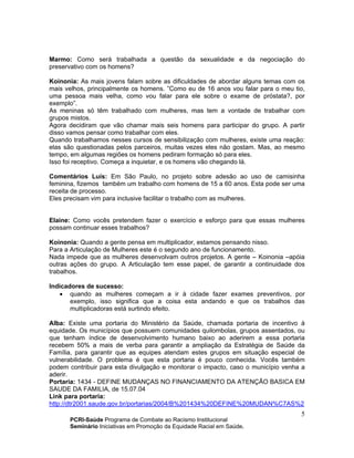 PCRI-Saúde Programa de Combate ao Racismo Institucional
Seminário Iniciativas em Promoção da Equidade Racial em Saúde.
5
Marmo: Como será trabalhada a questão da sexualidade e da negociação do
preservativo com os homens?
Koinonia: As mais jovens falam sobre as dificuldades de abordar alguns temas com os
mais velhos, principalmente os homens. ”Como eu de 16 anos vou falar para o meu tio,
uma pessoa mais velha, como vou falar para ele sobre o exame de próstata?, por
exemplo”.
As meninas só têm trabalhado com mulheres, mas tem a vontade de trabalhar com
grupos mistos.
Agora decidiram que vão chamar mais seis homens para participar do grupo. A partir
disso vamos pensar como trabalhar com eles.
Quando trabalhamos nesses cursos de sensibilização com mulheres, existe uma reação:
elas são questionadas pelos parceiros, muitas vezes eles não gostam. Mas, ao mesmo
tempo, em algumas regiões os homens pediram formação só para eles.
Isso foi receptivo. Começa a inquietar, e os homens vão chegando lá.
Comentários Luís: Em São Paulo, no projeto sobre adesão ao uso de camisinha
feminina, fizemos também um trabalho com homens de 15 a 60 anos. Esta pode ser uma
receita de processo.
Eles precisam vim para inclusive facilitar o trabalho com as mulheres.
Elaine: Como vocês pretendem fazer o exercício e esforço para que essas mulheres
possam continuar esses trabalhos?
Koinonia: Quando a gente pensa em multiplicador, estamos pensando nisso.
Para a Articulação de Mulheres este é o segundo ano de funcionamento.
Nada impede que as mulheres desenvolvam outros projetos. A gente – Koinonia –apóia
outras ações do grupo. A Articulação tem esse papel, de garantir a continuidade dos
trabalhos.
Indicadores de sucesso:
• quando as mulheres começam a ir à cidade fazer exames preventivos, por
exemplo, isso significa que a coisa esta andando e que os trabalhos das
multiplicadoras está surtindo efeito.
Alba: Existe uma portaria do Ministério da Saúde, chamada portaria de incentivo à
equidade. Os municípios que possuem comunidades quilombolas, grupos assentados, ou
que tenham índice de desenvolvimento humano baixo ao aderirem a essa portaria
recebem 50% a mais de verba para garantir a ampliação da Estratégia de Saúde da
Família, para garantir que as equipes atendam estes grupos em situação especial de
vulnerabilidade. O problema é que esta portaria é pouco conhecida. Vocês também
podem contribuir para esta divulgação e monitorar o impacto, caso o município venha a
aderir.
Portaria: 1434 - DEFINE MUDANÇAS NO FINANCIAMENTO DA ATENÇÃO BASICA EM
SAUDE DA FAMILIA, de 15.07.04
Link para portaria:
http://dtr2001.saude.gov.br/portarias/2004/B%201434%20DEFINE%20MUDAN%C7AS%2
 