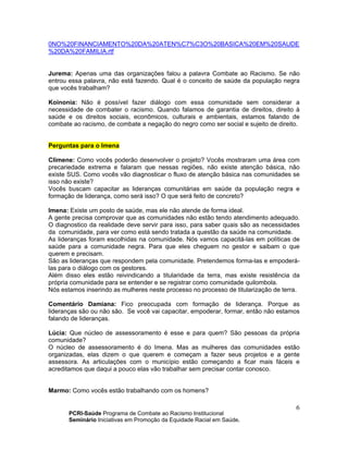 PCRI-Saúde Programa de Combate ao Racismo Institucional
Seminário Iniciativas em Promoção da Equidade Racial em Saúde.
6
0NO%20FINANCIAMENTO%20DA%20ATEN%C7%C3O%20BASICA%20EM%20SAUDE
%20DA%20FAMILIA.rtf
Jurema: Apenas uma das organizações falou a palavra Combate ao Racismo. Se não
entrou essa palavra, não está fazendo. Qual é o conceito de saúde da população negra
que vocês trabalham?
Koinonia: Não é possível fazer diálogo com essa comunidade sem considerar a
necessidade de combater o racismo. Quando falamos de garantia de direitos, direito à
saúde e os direitos sociais, econômicos, culturais e ambientais, estamos falando de
combate ao racismo, de combate a negação do negro como ser social e sujeito de direito.
Perguntas para o Imena
Climene: Como vocês poderão desenvolver o projeto? Vocês mostraram uma área com
precariedade extrema e falaram que nessas regiões, não existe atenção básica, não
existe SUS. Como vocês vão diagnosticar o fluxo de atenção básica nas comunidades se
isso não existe?
Vocês buscam capacitar as lideranças comunitárias em saúde da população negra e
formação de liderança, como será isso? O que será feito de concreto?
Imena: Existe um posto de saúde, mas ele não atende de forma ideal.
A gente precisa comprovar que as comunidades não estão tendo atendimento adequado.
O diagnostico da realidade deve servir para isso, para saber quais são as necessidades
da comunidade, para ver como está sendo tratada a questão da saúde na comunidade.
As lideranças foram escolhidas na comunidade. Nós vamos capacitá-las em políticas de
saúde para a comunidade negra. Para que eles cheguem no gestor e saibam o que
querem e precisam.
São as lideranças que respondem pela comunidade. Pretendemos forma-las e empoderá-
las para o diálogo com os gestores.
Além disso eles estão reivindicando a titularidade da terra, mas existe resistência da
própria comunidade para se entender e se registrar como comunidade quilombola.
Nós estamos inserindo as mulheres neste processo no processo de titularização de terra.
Comentário Damiana: Fico preocupada com formação de liderança. Porque as
lideranças são ou não são. Se você vai capacitar, empoderar, formar, então não estamos
falando de lideranças.
Lúcia: Que núcleo de assessoramento é esse e para quem? São pessoas da própria
comunidade?
O núcleo de assessoramento é do Imena. Mas as mulheres das comunidades estão
organizadas, elas dizem o que querem e começam a fazer seus projetos e a gente
assessora. As articulações com o município estão começando a ficar mais fáceis e
acreditamos que daqui a pouco elas vão trabalhar sem precisar contar conosco.
Marmo: Como vocês estão trabalhando com os homens?
 