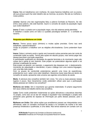 PCRI-Saúde Programa de Combate ao Racismo Institucional
Seminário Iniciativas em Promoção da Equidade Racial em Saúde.
7
Imena: Nós só trabalhamos com mulheres. Às vezes fazemos trabalhos com os jovens,
até que porque quem faz este trabalho são as meninas, as jovens. Ma são as mulheres o
nosso público.
Jurema: Apenas uma das organizações falou a palavra Combate ao Racismo. Se não
entrou essa palavra, não está fazendo. Qual é o conceito de saúde da população negra
que vocês trabalham?
Imena: É todo o cuidado com a população negra, nós não estamos sendo atendidas.
É trabalhar a saúde como um todo e a questão psicológica também. É o combate ao
racismo.
Perguntas para Mulheres em União
Marmo: Temos pouco apoio (dinheiro) e muitas ações previstas. Como isso será
trabalhado, operacionalizado?
Vocês se propõem a trabalhar com as religiões afro-brasileiras. Como pretendem fazer
isso?
Imena: Sobre o primeiro ponto a gente vem buscando outras parcerias para dar conta de
contemplar todas as ações. Temos feito ações em dezoito grupos, mas vamos pegar dez
desses para fazer uma ação específica.
A participação qualificada em atividades da agenda feminista e do movimento negro são
coisas que a gente já vem fazendo. Este projeto vai potencializar algumas ações e vai
otimizar a realização de outras.
Este projeto vai garantir, por exemplo, o pagamento das despesas com o deslocamento,
momentos de capacitação e intercâmbio, e para o diálogo com uma mesma linguagem,
com uma fala mais coesa.
Com os grupos de candomblé pretendemos garantir uma troca de experiências,
pretendemos ouvir, saber como eles trabalham. Queremos trazer essa fala pra dentro do
conselho de saúde, apresentar este universo aos agentes comunitários de saúde.
Marta: A estrutura dos conselhos também tem vícios. Ter uma ou duas pessoas nesses
lugares é pouco. Que mecanismos vocês pretendem utilizar para que a participação
destas pessoas ser rotativa nos conselhos?
Mulheres em União: Sim é importante que garanta rotatividade. O próprio seguimento
tem seus critérios de trabalho dentro dos conselhos.
Lúcia: Como vocês pretendem implementar as ações afirmativas e educativas descritas
no projeto, como isso vai se dar em relação à equidade? Que estratégias o projeto está
pensando para garantia de repasse de informação por parte dessas pessoas, para o
grupo?
Mulheres em União: São várias ações que acreditamos possam ser interpretadas como
afirmativas: estar no conselho municipal de saúde e no conselho da mulher e ter esta
presença fortalecida e qualificada, é uma delas. Nós temos estamos em contato com os
 
