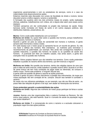 PCRI-Saúde Programa de Combate ao Racismo Institucional
Seminário Iniciativas em Promoção da Equidade Racial em Saúde.
8
organismos governamentais e com os prestadores de serviços, como é o caso da
maternidade onde desenvolveremos ações.
Estamos inserindo esta discussão nos cursos da faculdade de direito e turismo, temos
discutido turismo e tráfico negreiro, turismo e candomblé.
A formação dos quadros será nos dois primeiros meses do projeto, serão realizadas
oficinas, palestras, trabalharemos com vídeos, etc e depois elas saem para esses outros
espaços.
Também pensamos em dar continuidade no projeto das barracas de saúde. Estas
barracas serão montadas em festas de santo e em outros espaços públicos, são
distribuídos materiais, preservativos, etc.
Marmo: Como vocês estão trabalhando com os homens?
Mulheres em União: Eu queria falar sobre a questão dos homens, porque trabalhamos
com os jovens, homens e mulheres.
Quando a gente vai para as casas de candomblé tem homens e mulheres. A gente
sempre está informando a todos e todas.
Em cada espaço que o nosso grupo se apresenta faz-se um recorte de gênero. Eu não
vou fazer a defesa dos homens. Nós orientamos as mulheres para reivindicar o
reconhecimento da paternidade, por exemplo. Nós ainda não conseguimos trabalhar a
questão masculina, a questão dos homens na saúde ou as questões de saúde dos
homens. A juventude tem feito um trabalho casado, mas ainda assim, a gente tem
avançado mais na questão das mulheres.
Marmo: Vários projetos falaram que vão trabalhar nos terreiros. Como vocês pretendem
trabalhar a questão do racismo dentro dos terreiros, que têm brancos e negros?
Mulheres em União: Na questão dos terreiros, dentro das religiões damos de cara com
pais e mães de santo brancos, então trabalhar a questão racial é difícil. Quando é um filho
de santo branco ele tem mais condições de pagar todas as oferendas, de comprar a
melhor roupa. Temos este problema e ninguém discute isso.
A gente parte da questão de gênero e aponta as ações possíveis.
Quando a gente vai para o terreiro discutimos a questão dos instrumentos, da roupa que
nossa população não tem condição de ter, comprar. Discutir isso também é combater o
racismo.
Às vezes nós nos utilizamos estratégias, eu por exemplo, que não sou filha de santo , eu
posso falar das relações de gênero e de raça, sem abalar as hierarquias dos terreiros.
Como pretendem garantir a sustentabilidade das ações
Mulheres em União: Algumas das mulheres de nosso grupo participar de feiras e outras
atividades.
Jurema: Apenas uma das organizações falou a palavra Combate ao Racismo. Se não
entrou essa palavra, não está fazendo. Qual é o conceito de saúde da população negra
que vocês trabalham?
Mulheres em União: É a compreensão de como o racismo e a exclusão colocaram a
população negra fora das ações públicas.
 